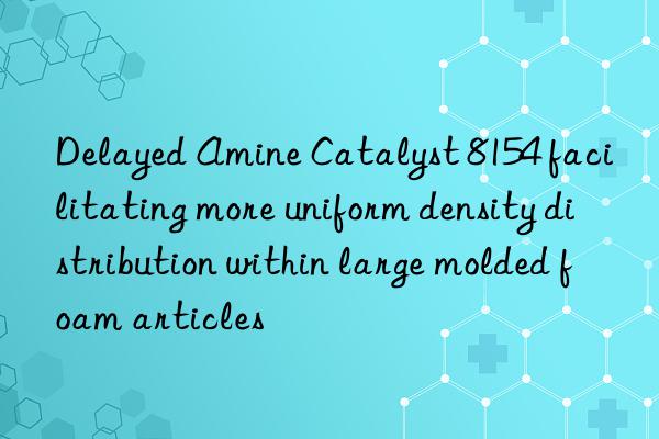 delayed amine catalyst 8154 facilitating more uniform density distribution within large molded foam articles