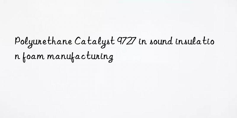 polyurethane catalyst 9727 in sound insulation foam manufacturing