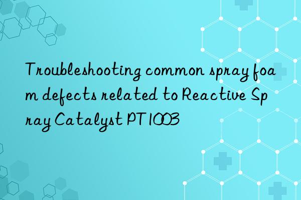 troubleshooting common spray foam defects related to reactive spray catalyst pt1003