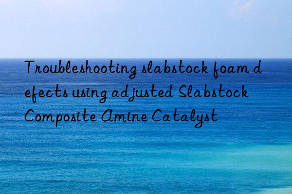 troubleshooting slabstock foam defects using adjusted slabstock composite amine catalyst