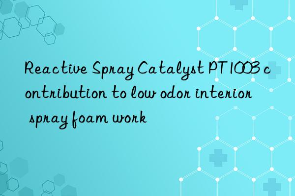 reactive spray catalyst pt1003 contribution to low odor interior spray foam work