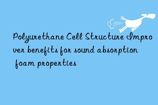 polyurethane cell structure improver benefits for sound absorption foam properties