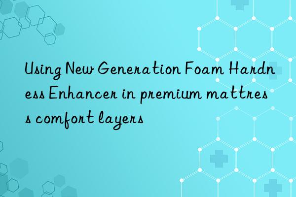 using new generation foam hardness enhancer in premium mattress comfort layers