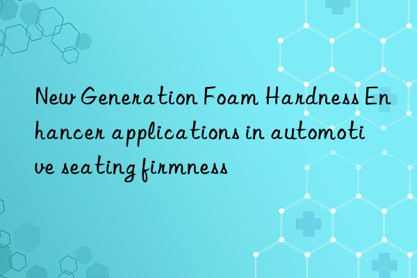 new generation foam hardness enhancer applications in automotive seating firmness