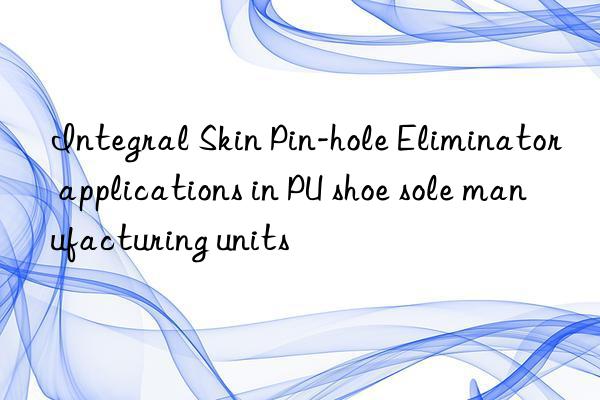 integral skin pin-hole eliminator applications in pu shoe sole manufacturing units