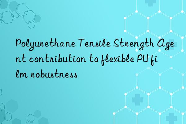 polyurethane tensile strength agent contribution to flexible pu film robustness