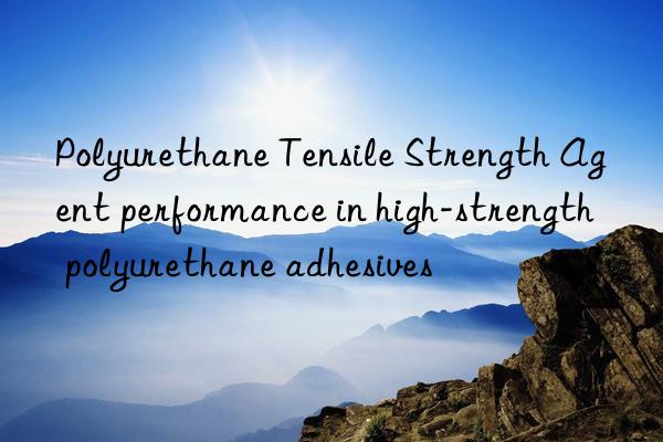 polyurethane tensile strength agent performance in high-strength polyurethane adhesives