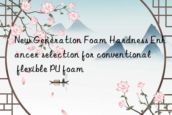 new generation foam hardness enhancer selection for conventional flexible pu foam