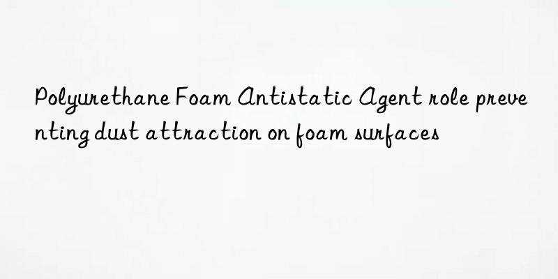 polyurethane foam antistatic agent role preventing dust attraction on foam surfaces
