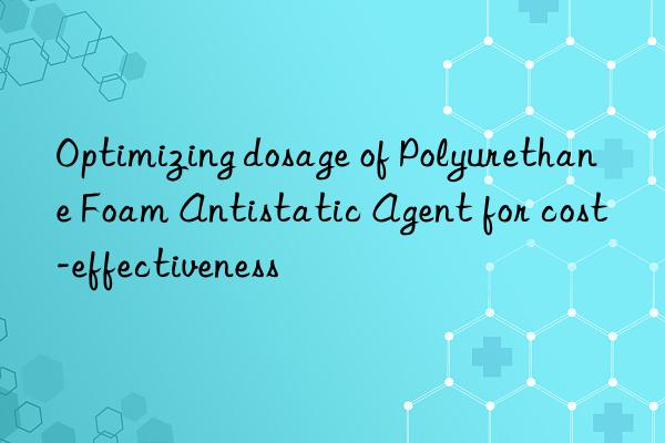 optimizing dosage of polyurethane foam antistatic agent for cost-effectiveness