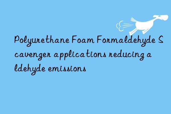 polyurethane foam formaldehyde scavenger applications reducing aldehyde emissions