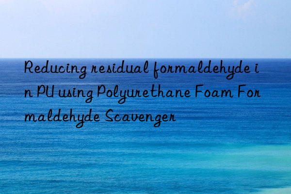 reducing residual formaldehyde in pu using polyurethane foam formaldehyde scavenger