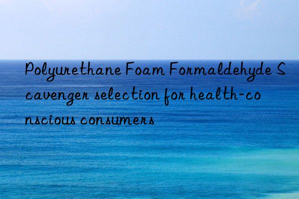 polyurethane foam formaldehyde scavenger selection for health-conscious consumers