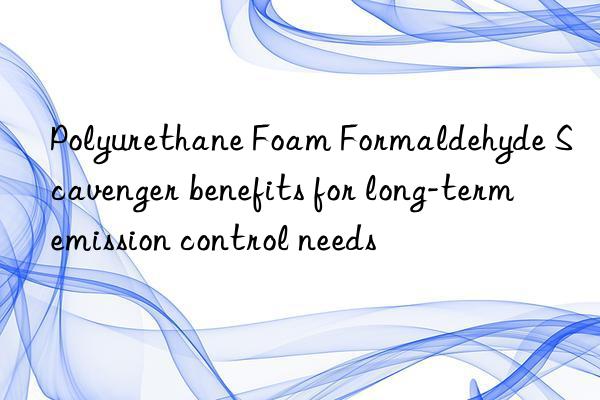 polyurethane foam formaldehyde scavenger benefits for long-term emission control needs