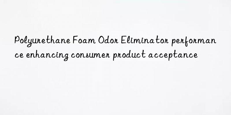 polyurethane foam odor eliminator performance enhancing consumer product acceptance