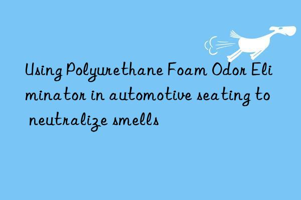 using polyurethane foam odor eliminator in automotive seating to neutralize smells