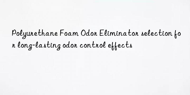 polyurethane foam odor eliminator selection for long-lasting odor control effects