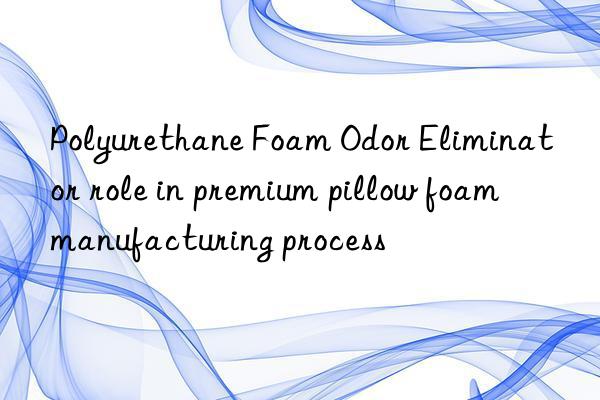 polyurethane foam odor eliminator role in premium pillow foam manufacturing process