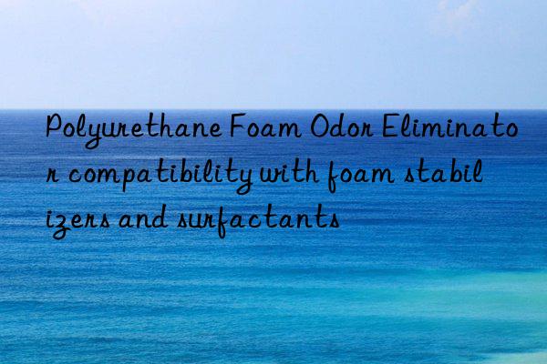 polyurethane foam odor eliminator compatibility with foam stabilizers and surfactants