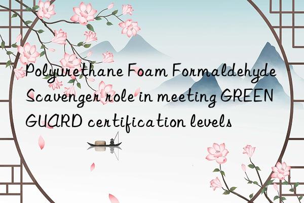 polyurethane foam formaldehyde scavenger role in meeting greenguard certification levels