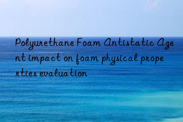 polyurethane foam antistatic agent impact on foam physical properties evaluation