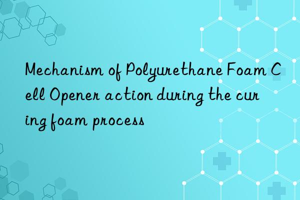mechanism of polyurethane foam cell opener action during the curing foam process