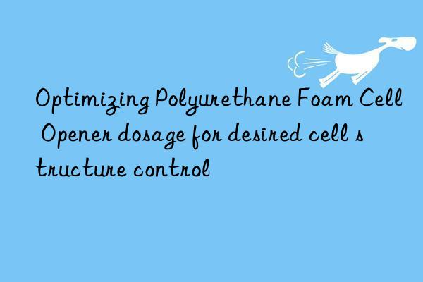 optimizing polyurethane foam cell opener dosage for desired cell structure control