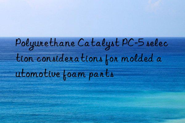 polyurethane catalyst pc-5 selection considerations for molded automotive foam parts
