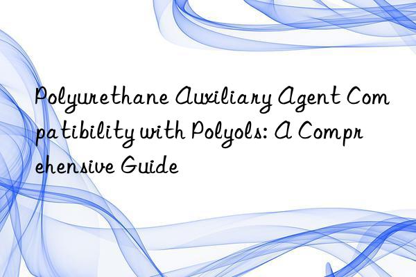 polyurethane auxiliary agent compatibility with polyols: a comprehensive guide
