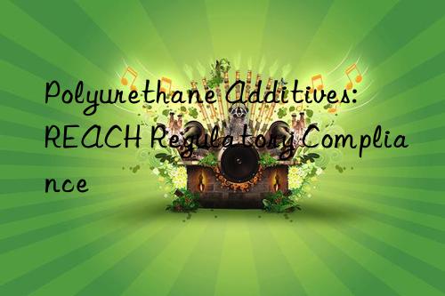 polyurethane additives: reach regulatory compliance