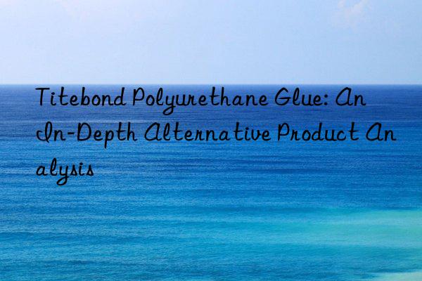 titebond polyurethane glue: an in-depth alternative product analysis