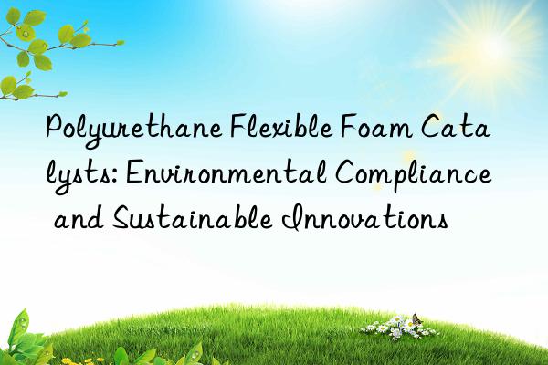 polyurethane flexible foam catalysts: environmental compliance and sustainable innovations