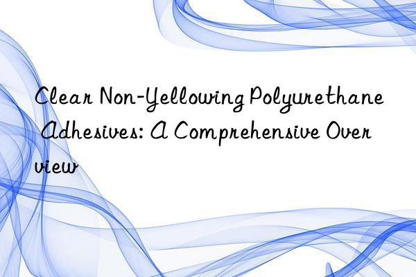 clear non-yellowing polyurethane adhesives: a comprehensive overview