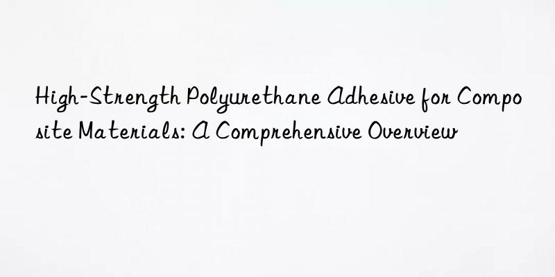 high-strength polyurethane adhesive for composite materials: a comprehensive overview