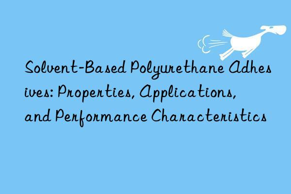 solvent-based polyurethane adhesives: properties, applications, and performance characteristics