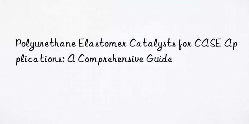 polyurethane elastomer catalysts for case applications: a comprehensive guide