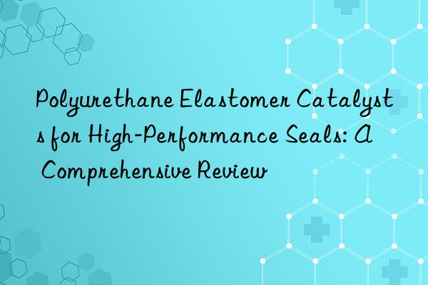 polyurethane elastomer catalysts for high-performance seals: a comprehensive review