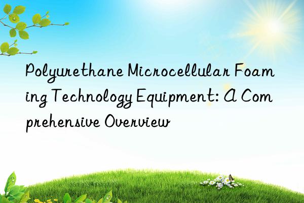 polyurethane microcellular foaming technology equipment: a comprehensive overview