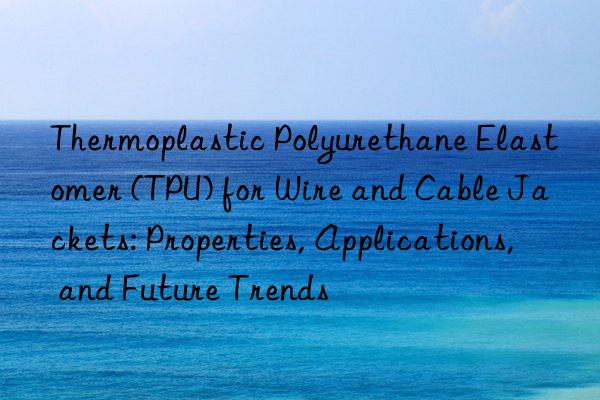 thermoplastic polyurethane elastomer (tpu) for wire and cable jackets: properties, applications, and future trends