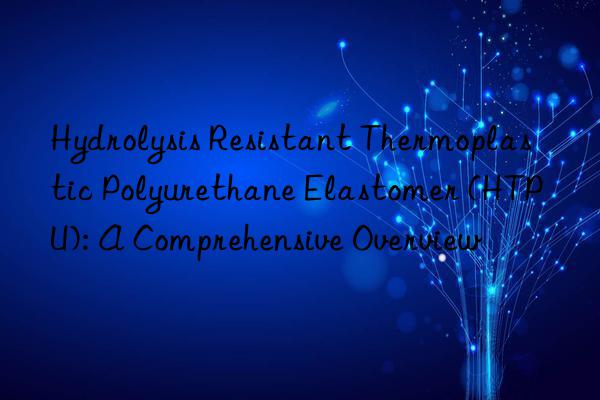 hydrolysis resistant thermoplastic polyurethane elastomer (htpu): a comprehensive overview