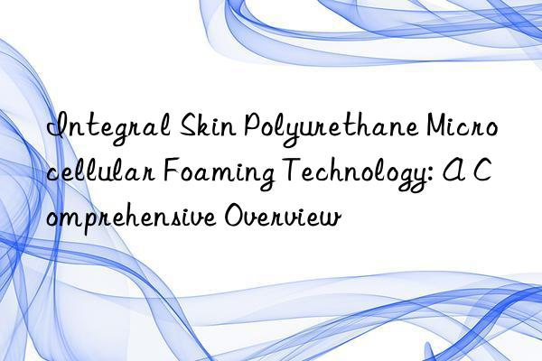 integral skin polyurethane microcellular foaming technology: a comprehensive overview