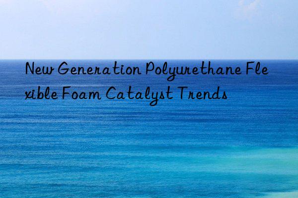 new generation polyurethane flexible foam catalyst trends