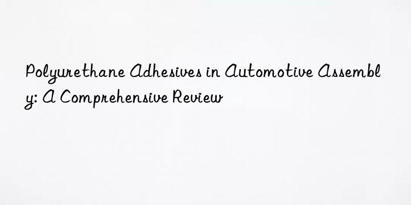 polyurethane adhesives in automotive assembly: a comprehensive review