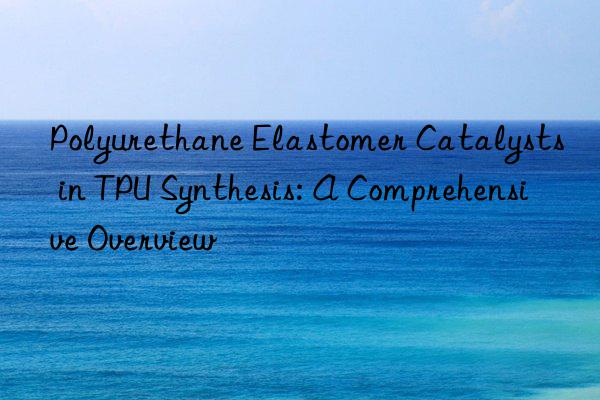 polyurethane elastomer catalysts in tpu synthesis: a comprehensive overview