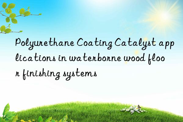 polyurethane coating catalyst applications in waterborne wood floor finishing systems