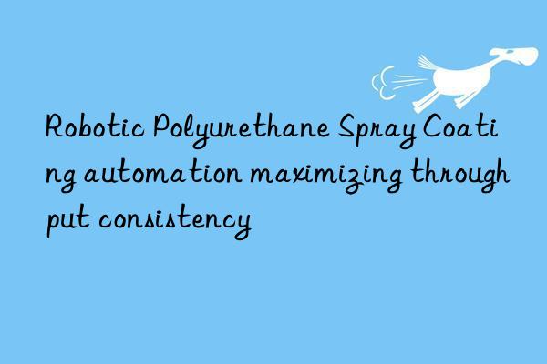 robotic polyurethane spray coating automation maximizing throughput consistency