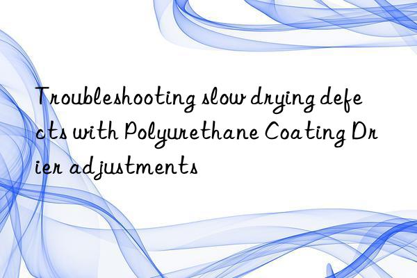 troubleshooting slow drying defects with polyurethane coating drier adjustments