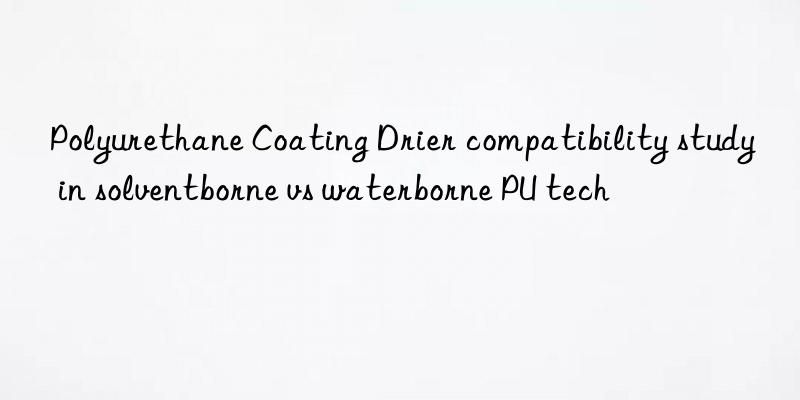 polyurethane coating drier compatibility study in solventborne vs waterborne pu tech