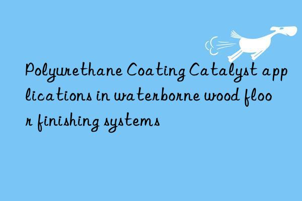 polyurethane coating catalyst applications in waterborne wood floor finishing systems