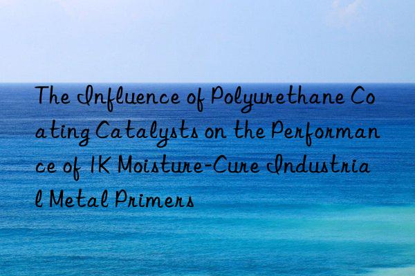 the influence of polyurethane coating catalysts on the performance of 1k moisture-cure industrial metal primers